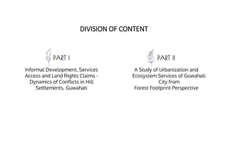 PART I PART II
Informal Development, Services
Access and Land Rights Claims -
Dynamics of Conflicts in Hill
Settlements, Guwahati
A Study of Urbanization and
Ecosystem Services of Guwahati
City from
Forest Footprint Perspective
DIVISION OF CONTENT
 
