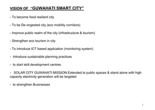 5
VISION OF “GUWAHATI SMART CITY”
- To become food resilient city
- To be De ongested city (eco mobility corridors)
- Improve public realm of the city (infrastructure & tourism)
- Strengthen eco tourism in city
- To introduce ICT based application (monitoring system)
- Introduce sustainable planning practices
- to start skill development centres
- SOLAR CITY GUWAHATI MISSION Extended to public spaces & stand alone with high
capacity electricity generation will be targeted
- to strengthen Businesses
 
