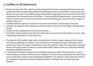 ● Encroachment on the hills, which are partly reserved forest areas, ensuing lack of tenure security,
settlements thus formed having scattered morphology and hence lack of basic services provisions,
absence of local state in the welfare space and people managing their own access to services often
mediated by the Unnayan Samitis (local CBOs – Community Based Organizations), and presence of
many non-state actors in the service provision and rent seeking space, has led to various types of
conflicts. These are:
● i) Conflict between agenda of natural environment conservation and housing for the poor
● ii) Conflict of residents of hill settlements with the state on the issue of land rights and legal status
of land
● iii) Basic services deprivations and structural violence
● iv) Conflict among residents and with non-state actors over access to land and basic services, often
manifesting along ethnic or communal lines.
● The absence of the welfare state results in deprivations of water supply, sewage and solid waste
have become pathways to conflicts. It has resulted in the emergence of quasi-state governance
mechanisms .Given the nature of deprivations that the residents suffer from, they look at Unnayan
Samitis with great respect. However as Lama-Rewal (2007) shows in the case of Resident Welfare
Associations (RWAs) elsewhere,
● it was found that these local governance bridging mechanisms suffer from parochialism, lack of
accountability, ad-hocism and exclusionary tendencies. The land issue manifests as territorial issue,
as discussed above while introducing Nawkata Shibodham. The absence of the state also results in
the emergence of groups that take up vigilantism often resulting in the curbing of personal
freedoms.
2. Conflicts in Hill Settlements
 