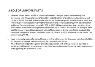 ● Since the state is almost absent in the hill settlements, Unnayan Samitis have taken up the
governance role. They are formed of the elders and old settlers of a settlement. Sometimes, such
Unnayan Samitis may look after multiple adjacent settlements together. In order to raise funds, the
Samitis oversee transactions involving the transfer of land and extract money from both the seller
and buyer. This amount varies from INR 2,000 to INR 5,000 per transaction. Apart from this, they
impose fines on residents when generally observed rules of conduct are broken. For example, when
a call for labour is issued towards construction of local roads or drains, each family is expected to
contribute one person. When a family fails to do so, a fine of INR 300 is imposed on the family. This
amount is roughly 71 .
● equal to the daily wages of a manual labourer. In few settlements like Seujnagar, each household has
to compulsorily pay INR 100 in addition to the contribution of labour.
● When the Unnayan Samitis organize protests in association with KMSS, people are expected to
participate. Additionally, some amount is also fixed as donation towards making travel arrangements
and supporting the activities of KMSS.
3. ROLE OF UNNAYAN SAMITIS
 