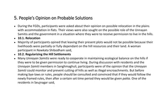 ● During the FGDs, participants were asked about their opinion on possible relocation in the plains
with accommodation in flats. Their views were also sought on the possible role of the Unnayan
Samitis and the government in a situation where they were to receive permission to live in the hills.
● 10.1. Relocation
● Majority of participants opined that leaving their present plots would not be possible because their
livelihoods were partially or fully dependant on the hill resources and their land. A woman
participant in Nawkata Shibodham said,
● 10.2. Regularizing the Hill Settlements
● Many Unnayan Samitis were ready to cooperate in maintaining ecological balance on the hills if
they were to be given permission to continue living. During discussion with residents and the
Unnayan Samiti members in Sanghmaghuli, participants were of the opinion that the Unnayan
Samiti could monitor and prevent cutting of hills as well as illegal encroachments. But before
making bye-laws or rules, people should be consulted and convinced that if they would follow the
newly framed rules, then after a certain set time period they would be given patta. One of the
residents in Seujnagar said,
5. People’s Opinion on Probable Solutions
 