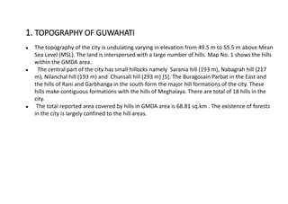 ● The topography of the city is undulating varying in elevation from 49.5 m to 55.5 m above Mean
Sea Level (MSL). The land is interspersed with a large number of hills. Map No. 1 shows the hills
within the GMDA area.
● The central part of the city has small hillocks namely Sarania hill (193 m), Nabagrah hill (217
m), Nilanchal hill (193 m) and Chunsali hill (293 m) [5]. The Buragosain Parbat in the East and
the hills of Rani and Garbhanga in the south form the major hill formations of the city. These
hills make contiguous formations with the hills of Meghalaya. There are total of 18 hills in the
city.
● The total reported area covered by hills in GMDA area is 68.81 sq.km . The existence of forests
in the city is largely confined to the hill areas.
1. TOPOGRAPHY OF GUWAHATI
 