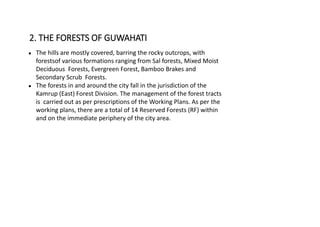 ● The hills are mostly covered, barring the rocky outcrops, with
forestsof various formations ranging from Sal forests, Mixed Moist
Deciduous Forests, Evergreen Forest, Bamboo Brakes and
Secondary Scrub Forests.
● The forests in and around the city fall in the jurisdiction of the
Kamrup (East) Forest Division. The management of the forest tracts
is carried out as per prescriptions of the Working Plans. As per the
working plans, there are a total of 14 Reserved Forests (RF) within
and on the immediate periphery of the city area.
2. THE FORESTS OF GUWAHATI
 
