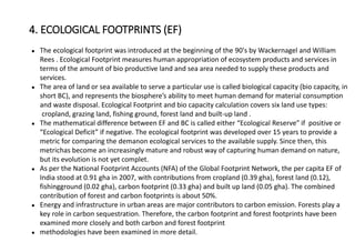 ● The ecological footprint was introduced at the beginning of the 90's by Wackernagel and William
Rees . Ecological Footprint measures human appropriation of ecosystem products and services in
terms of the amount of bio productive land and sea area needed to supply these products and
services.
● The area of land or sea available to serve a particular use is called biological capacity (bio capacity, in
short BC), and represents the biosphere’s ability to meet human demand for material consumption
and waste disposal. Ecological Footprint and bio capacity calculation covers six land use types:
cropland, grazing land, fishing ground, forest land and built-up land .
● The mathematical difference between EF and BC is called either “Ecological Reserve” if positive or
“Ecological Deficit” if negative. The ecological footprint was developed over 15 years to provide a
metric for comparing the demanon ecological services to the available supply. Since then, this
metrichas become an increasingly mature and robust way of capturing human demand on nature,
but its evolution is not yet complet.
● As per the National Footprint Accounts (NFA) of the Global Footprint Network, the per capita EF of
India stood at 0.91 gha in 2007, with contributions from cropland (0.39 gha), forest land (0.12),
fishingground (0.02 gha), carbon footprint (0.33 gha) and built up land (0.05 gha). The combined
contribution of forest and carbon footprints is about 50%.
● Energy and infrastructure in urban areas are major contributors to carbon emission. Forests play a
key role in carbon sequestration. Therefore, the carbon footprint and forest footprints have been
examined more closely and both carbon and forest footprint
● methodologies have been examined in more detail.
4. ECOLOGICAL FOOTPRINTS (EF)
 