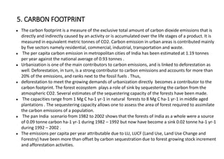 ● The carbon footprint is a measure of the exclusive total amount of carbon dioxide emissions that is
directly and indirectly caused by an activity or is accumulated over the life stages of a product. It is
measured in equivalent metric tonnes of CO2. Carbon emission in urban areas is contributed mainly
by five sectors namely residential, commercial, industrial, transportation and waste.
● The per capita carbon emission in metropolitan cities of India has been estimated at 1.19 tonnes
per year against the national average of 0.93 tonnes .
● Urbanization is one of the main contributors to carbon emissions, and is linked to deforestation as
well. Deforestation, in turn, is a strong contributor to carbon emissions and accounts for more than
20% of the emissions, and ranks next to the fossil fuels . Thus,
● deforestation to meet the growing demands of urbanization directly becomes a contributor to the
carbon footprint. The forest ecosystem plays a role of sink by sequestering the carbon from the
atmospheric CO2. Several estimates of the sequestering capacity of the forests have been made.
● The capacities range from 1 Mg C ha-1 yr-1 in natural forests to 8 Mg C ha-1 yr-1 in middle aged
plantations . The sequestering capacity allows one to assess the area of forest required to assimilate
the carbon emissions of a population.
● The pan India scenario from 1982 to 2002 shows that the forests of India as a whole were a source
of 0.09 tonne carbon ha-1 yr-1 during 1982 – 1992 but now have become a sink 0.02 tonne ha-1 yr-1
during 1992 – 2002 .
● The emissions per capita per year attributable due to LU, LUCF (Land Use, Land Use Change and
Forestry) have been more than offset by carbon sequestration due to forest growing stock increment
and afforestation activities.
5. CARBON FOOTPRINT
 