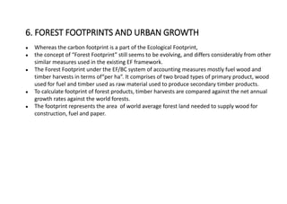 ● Whereas the carbon footprint is a part of the Ecological Footprint,
● the concept of “Forest Footprint” still seems to be evolving, and differs considerably from other
similar measures used in the existing EF framework.
● The Forest Footprint under the EF/BC system of accounting measures mostly fuel wood and
timber harvests in terms of“per ha”. It comprises of two broad types of primary product, wood
used for fuel and timber used as raw material used to produce secondary timber products.
● To calculate footprint of forest products, timber harvests are compared against the net annual
growth rates against the world forests.
● The footprint represents the area of world average forest land needed to supply wood for
construction, fuel and paper.
6. FOREST FOOTPRINTS AND URBAN GROWTH
 