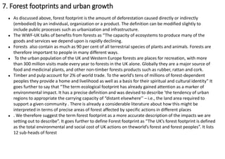 ● As discussed above, forest footprint is the amount of deforestation caused directly or indirectly
(embodied) by an individual, organization or a product. The definition can be modified slightly to
include public processes such as urbanization and infrastructure.
● The WWF-UK talks of benefits from forests as “The capacity of ecosystems to produce many of the
goods and services we depend upon is rapidly declining.
● Forests also contain as much as 90 per cent of all terrestrial species of plants and animals. Forests are
therefore important to people in many different ways.
● To the urban population of the UK and Western Europe forests are places for recreation, with more
than 300 million visits made every year to forests in the UK alone. Globally they are a major source of
food and medicinal plants, and other non-timber forests products such as rubber, rattan and cork.
● Timber and pulp account for 2% of world trade. To the world’s tens of millions of forest-dependent
peoples they provide a home and livelihood as well as a basis for their spiritual and cultural identity” It
goes further to say that “The term ecological footprint has already gained attention as a marker of
environmental impact. It has a precise definition and was devised to describe ‘the tendency of urban
regions to appropriate the carrying capacity of “distant elsewhere’’ – i.e., the land area required to
support a given community . There is already a considerable literature about how this might be
interpreted in terms of precise areas of forest affected by specific actions in different places
● . We therefore suggest the term forest footprint as a more accurate description of the impacts we are
setting out to describe”. It goes further to define Forest footprint as “The UK’s forest footprint is defined
as the total environmental and social cost of UK actions on theworld’s forest and forest peoples”. It lists
12 sub-heads of forest
7. Forest footprints and urban growth
 