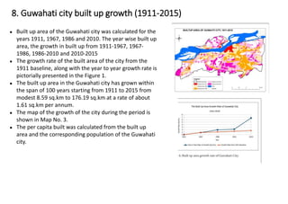 ● Built up area of the Guwahati city was calculated for the
years 1911, 1967, 1986 and 2010. The year wise built up
area, the growth in built up from 1911-1967, 1967-
1986, 1986-2010 and 2010-2015
● The growth rate of the built area of the city from the
1911 baseline, along with the year to year growth rate is
pictorially presented in the Figure 1.
● The built up area in the Guwahati city has grown within
the span of 100 years starting from 1911 to 2015 from
modest 8.59 sq.km to 176.19 sq.km at a rate of about
1.61 sq.km per annum.
● The map of the growth of the city during the period is
shown in Map No. 3.
● The per capita built was calculated from the built up
area and the corresponding population of the Guwahati
city.
8. Guwahati city built up growth (1911-2015)
 
