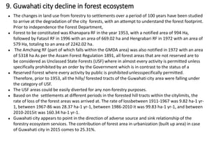● The changes in land use from forestry to settlements over a period of 100 years have been studied
to arrive at the degradation of the city forests, with an attempt to understand the forest footprint.
Prior to independence the Forest Department,
● Forest to be constituted was Khanapara RF in the year 1953, with a notified area of 994 Ha,
followed by Fatasil RF in 1996 with an area of 669.02 ha and Hengrabari RF in 1972 with an area of
579 Ha, totaling to an area of 2242.02 ha.
● The Amchang RF (part of which falls within the GMDA area) was also notified in 1972 with an area
of 5318 ha As per the Assam Forest Regulation 1891, all forest areas that are not reserved are to
be considered as Unclassed State Forests (USF) where in almost every activity is permitted unless
specifically prohibited by an order by the Government which is in contrast to the status of a
● Reserved Forest where every activity by public is prohibited unlessspecifically permitted.
Therefore, prior to 1953, all the hilly/ forested tracts of the Guwahati city area were falling under
the category of USF.
● The USF areas could be easily diverted for any non-forestry purposes.
● Based on the settlements at different periods in the forested hill tracts within the citylimits, the
rate of loss of the forest areas was arrived at. The rate of lossbetween 1911-1967 was 9.82 ha-1 yr-
1, between 1967-86 was 28.37 ha-1 yr-1, between 1986-2010 it was 99.83 ha-1 yr-1, and between
2010-2015it was 160.34 ha-1 yr-1.
● Guwahati city appears to point in the direction of adverse source and sink relationship of the
forestry ecosystem services. The contribution of forest area in urbanization (built up area) in case
of Guwahati city in 2015 comes to 25.31%.
9. Guwahati city decline in forest ecosystem
 