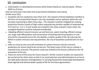 ● Urbanization is a development process which draws heavily on natural capital.. Almost
4287 ha of forest
land use land cover have been lost to permanent habitation and cutting
of hills since 1911.
● Guwahati city has reached to more than 0.25. The impacts of forest depletion manifest in
the form of increased flash floods in the city, landslides and air pollution which the city
has been witnessing to often these days . The situation could be mitigated by creating
production forestry stands of high carbon sequestering varieties capable of sequestering
4-6 t eq C ha -1 yr-1. If such stands are created in the urban and peri-urban areas, the
ecological footprint could be reduced considerably.
● Adopting efficient natural resource use and land use, waste recycling, efficient energy
use, large scale afforestation and conservation of existing natural ecosystems in and
around the city would ensure the city dwellers a better quality of life. By reducing the
deficit in carbon emission and sequestration, the city of Guwahati could become an eco-
city.
● order to arrive at very accurate estimates of carbon emission and also scenario
predictions for future need to be carried out. The forest cover of the city as a whole is
required to be assessed. The present study was limited to the forests confined to the hill
ecosystem of the city.
● These are some of the areas for future research. Similar research studies are required to
be carried out for other cities so that it can assist planners and administrators to arrive at
the right policy decision and legislations in carrying forward the Sustainable Development
Goals agenda and achieve better quality of life for the future generations.
10. conclusion
 