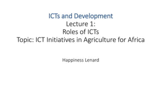 ICTs and Development
Lecture 1:
Roles of ICTs
Topic: ICT Initiatives in Agriculture for Africa
Happiness Lenard
 