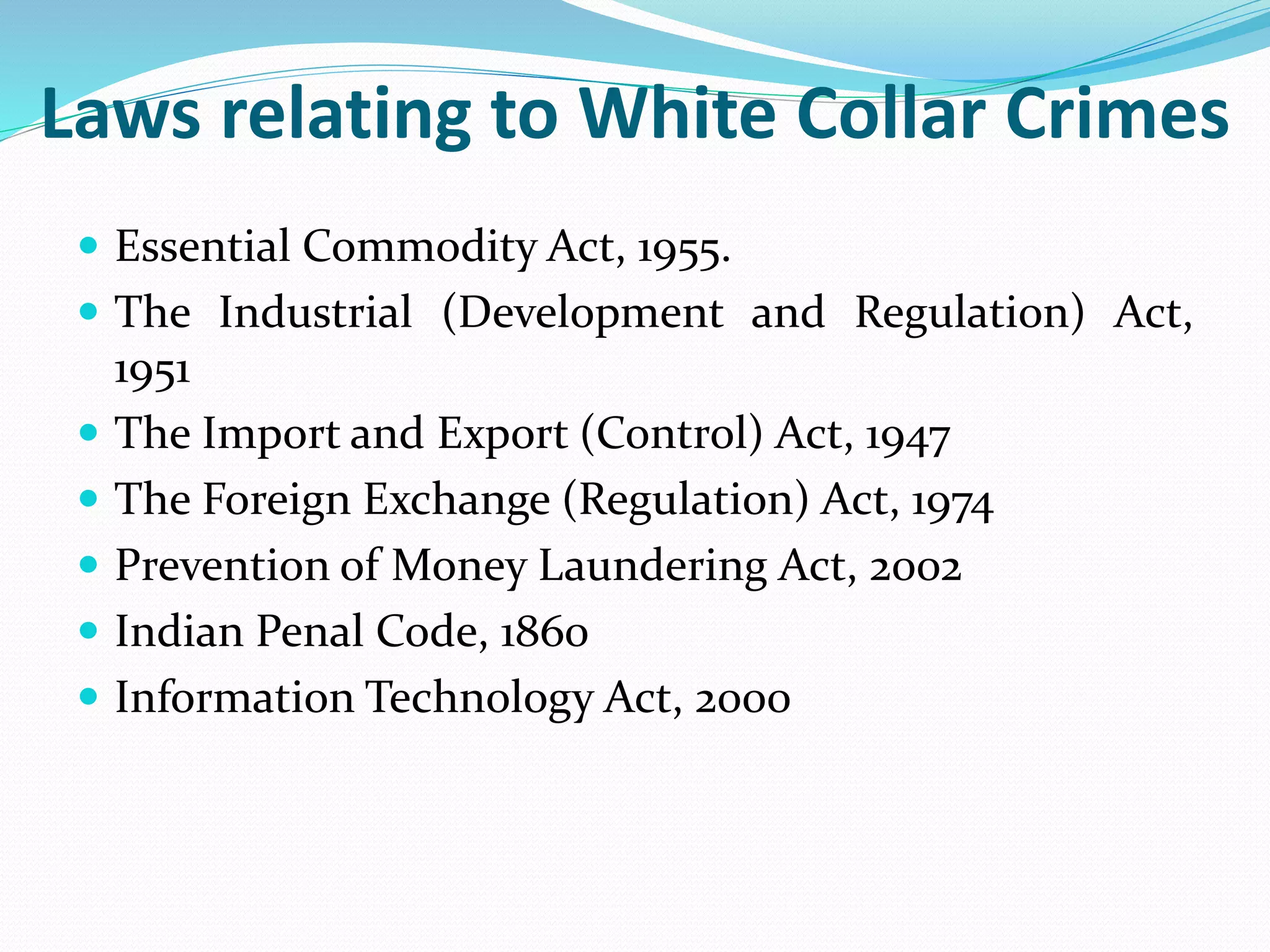 Laws relating to White Collar Crimes
 Essential Commodity Act, 1955.
 The Industrial (Development and Regulation) Act,
1951
 The Import and Export (Control) Act, 1947
 The Foreign Exchange (Regulation) Act, 1974
 Prevention of Money Laundering Act, 2002
 Indian Penal Code, 1860
 Information Technology Act, 2000
 