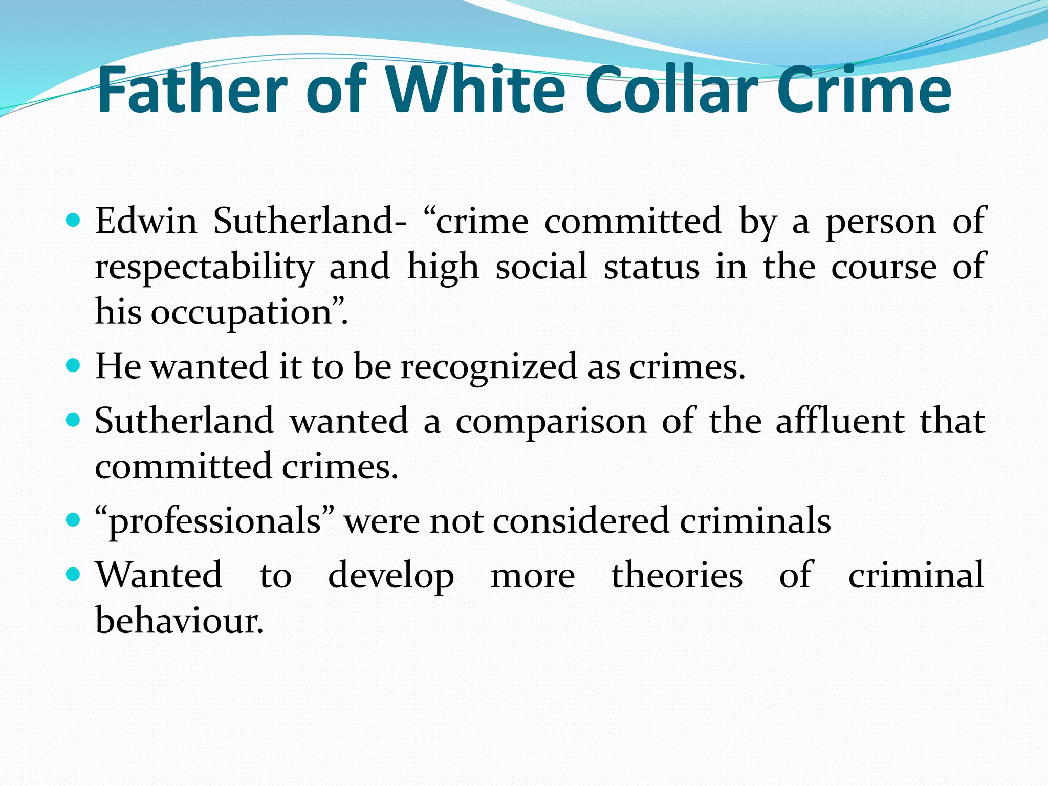 Father of White Collar Crime
 Edwin Sutherland- “crime committed by a person of
respectability and high social status in the course of
his occupation”.
 He wanted it to be recognized as crimes.
 Sutherland wanted a comparison of the affluent that
committed crimes.
 “professionals” were not considered criminals
 Wanted to develop more theories of criminal
behaviour.
 