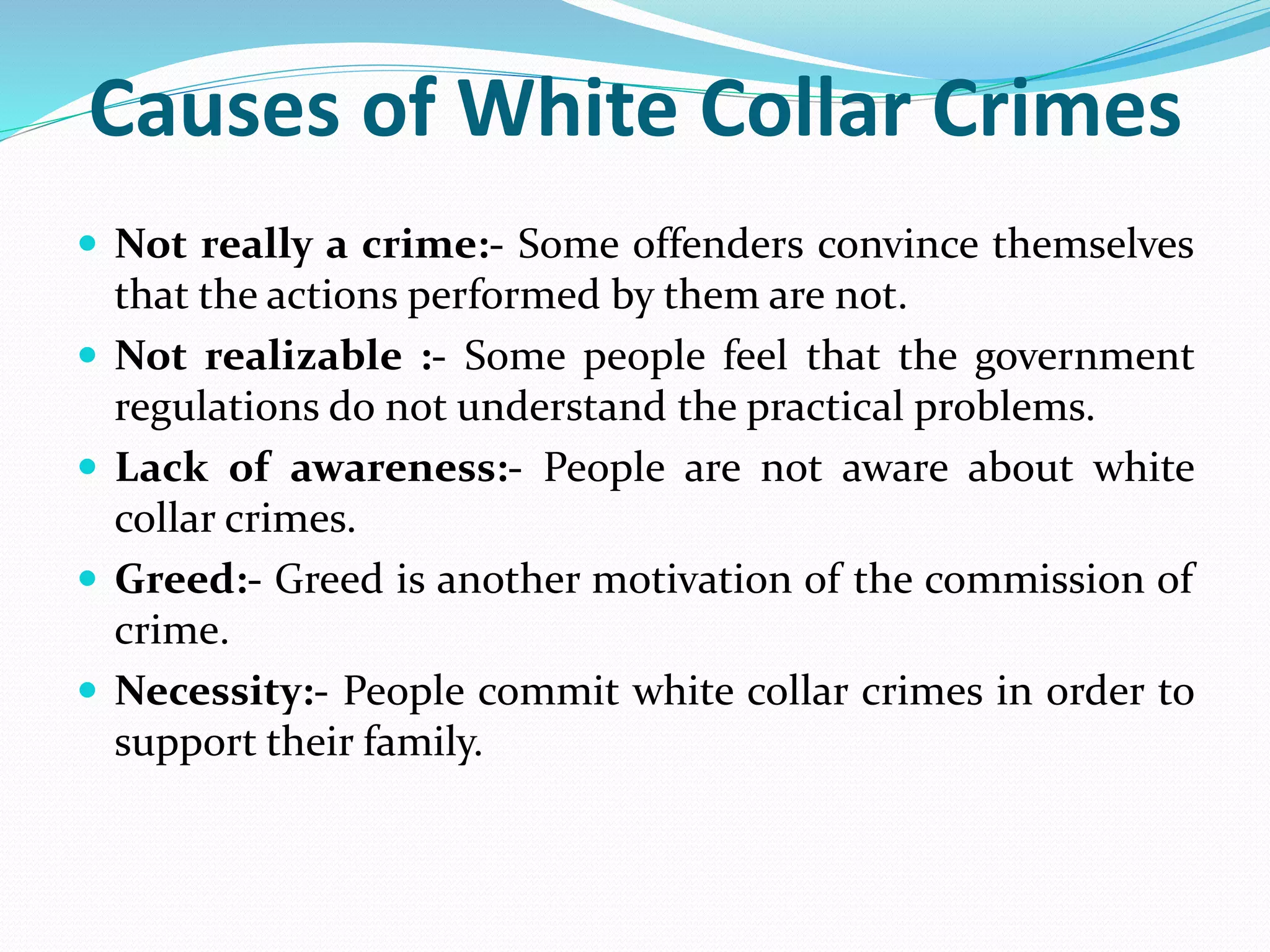 Causes of White Collar Crimes
 Not really a crime:- Some offenders convince themselves
that the actions performed by them are not.
 Not realizable :- Some people feel that the government
regulations do not understand the practical problems.
 Lack of awareness:- People are not aware about white
collar crimes.
 Greed:- Greed is another motivation of the commission of
crime.
 Necessity:- People commit white collar crimes in order to
support their family.
 
