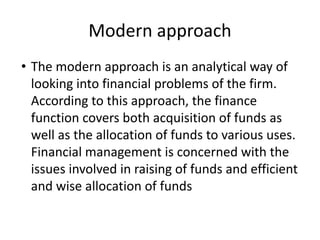 Modern approach
• The modern approach is an analytical way of
looking into financial problems of the firm.
According to this approach, the finance
function covers both acquisition of funds as
well as the allocation of funds to various uses.
Financial management is concerned with the
issues involved in raising of funds and efficient
and wise allocation of funds
 