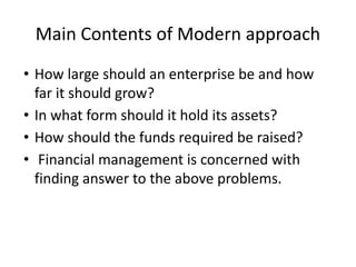 Main Contents of Modern approach
• How large should an enterprise be and how
far it should grow?
• In what form should it hold its assets?
• How should the funds required be raised?
• Financial management is concerned with
finding answer to the above problems.
 