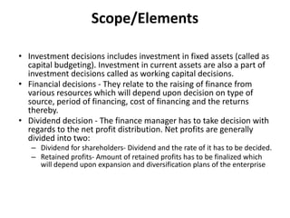 Scope/Elements
• Investment decisions includes investment in fixed assets (called as
capital budgeting). Investment in current assets are also a part of
investment decisions called as working capital decisions.
• Financial decisions - They relate to the raising of finance from
various resources which will depend upon decision on type of
source, period of financing, cost of financing and the returns
thereby.
• Dividend decision - The finance manager has to take decision with
regards to the net profit distribution. Net profits are generally
divided into two:
– Dividend for shareholders- Dividend and the rate of it has to be decided.
– Retained profits- Amount of retained profits has to be finalized which
will depend upon expansion and diversification plans of the enterprise
 