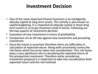 Investment Decision
• One of the most important finance functions is to intelligently
allocate capital to long term assets. This activity is also known as
capital budgeting. It is important to allocate capital in those long
term assets so as to get maximum yield in future. Following are
the two aspects of investment decision
• Evaluation of new investment in terms of profitability
• Comparison of cut off rate against new investment and prevailing
investment.
• Since the future is uncertain therefore there are difficulties in
calculation of expected return. Along with uncertainty comes the
risk factor which has to be taken into consideration. This risk factor
plays a very significant role in calculating the expected return of
the prospective investment. Therefore while considering
investment proposal it is important to take into consideration both
expected return and the risk involved.
 
