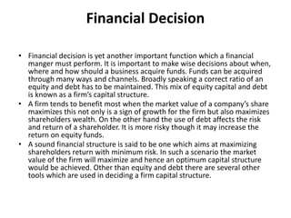 Financial Decision
• Financial decision is yet another important function which a financial
manger must perform. It is important to make wise decisions about when,
where and how should a business acquire funds. Funds can be acquired
through many ways and channels. Broadly speaking a correct ratio of an
equity and debt has to be maintained. This mix of equity capital and debt
is known as a firm’s capital structure.
• A firm tends to benefit most when the market value of a company’s share
maximizes this not only is a sign of growth for the firm but also maximizes
shareholders wealth. On the other hand the use of debt affects the risk
and return of a shareholder. It is more risky though it may increase the
return on equity funds.
• A sound financial structure is said to be one which aims at maximizing
shareholders return with minimum risk. In such a scenario the market
value of the firm will maximize and hence an optimum capital structure
would be achieved. Other than equity and debt there are several other
tools which are used in deciding a firm capital structure.
 