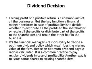 Dividend Decision
• Earning profit or a positive return is a common aim of
all the businesses. But the key function a financial
manger performs in case of profitability is to decide
whether to distribute all the profits to the shareholder
or retain all the profits or distribute part of the profits
to the shareholder and retain the other half in the
business.
• It’s the financial manager’s responsibility to decide a
optimum dividend policy which maximizes the market
value of the firm. Hence an optimum dividend payout
ratio is calculated. It is a common practice to pay
regular dividends in case of profitability Another way is
to issue bonus shares to existing shareholders.
 