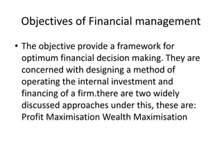 Objectives of Financial management
• The objective provide a framework for
optimum financial decision making. They are
concerned with designing a method of
operating the internal investment and
financing of a firm.there are two widely
discussed approaches under this, these are:
Profit Maximisation Wealth Maximisation
 
