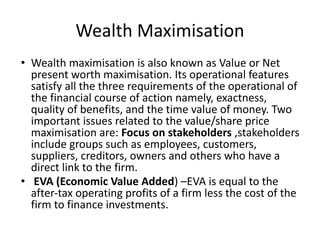 Wealth Maximisation
• Wealth maximisation is also known as Value or Net
present worth maximisation. Its operational features
satisfy all the three requirements of the operational of
the financial course of action namely, exactness,
quality of benefits, and the time value of money. Two
important issues related to the value/share price
maximisation are: Focus on stakeholders ,stakeholders
include groups such as employees, customers,
suppliers, creditors, owners and others who have a
direct link to the firm.
• EVA (Economic Value Added) –EVA is equal to the
after-tax operating profits of a firm less the cost of the
firm to finance investments.
 