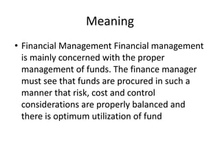 Meaning
• Financial Management Financial management
is mainly concerned with the proper
management of funds. The finance manager
must see that funds are procured in such a
manner that risk, cost and control
considerations are properly balanced and
there is optimum utilization of fund
 