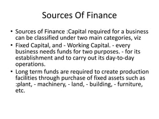 Sources Of Finance
• Sources of Finance :Capital required for a business
can be classified under two main categories, viz
• Fixed Capital, and - Working Capital. - every
business needs funds for two purposes. - for its
establishment and to carry out its day-to-day
operations.
• Long term funds are required to create production
facilities through purchase of fixed assets such as
:plant, - machinery, - land, - building, - furniture,
etc.
 