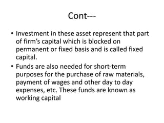 Cont---
• Investment in these asset represent that part
of firm’s capital which is blocked on
permanent or fixed basis and is called fixed
capital.
• Funds are also needed for short-term
purposes for the purchase of raw materials,
payment of wages and other day to day
expenses, etc. These funds are known as
working capital
 