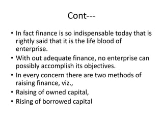 Cont---
• In fact finance is so indispensable today that is
rightly said that it is the life blood of
enterprise.
• With out adequate finance, no enterprise can
possibly accomplish its objectives.
• In every concern there are two methods of
raising finance, viz.,
• Raising of owned capital,
• Rising of borrowed capital
 