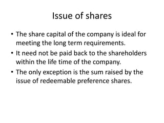 Issue of shares
• The share capital of the company is ideal for
meeting the long term requirements.
• It need not be paid back to the shareholders
within the life time of the company.
• The only exception is the sum raised by the
issue of redeemable preference shares.
 