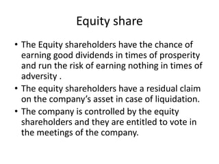 Equity share
• The Equity shareholders have the chance of
earning good dividends in times of prosperity
and run the risk of earning nothing in times of
adversity .
• The equity shareholders have a residual claim
on the company’s asset in case of liquidation.
• The company is controlled by the equity
shareholders and they are entitled to vote in
the meetings of the company.
 