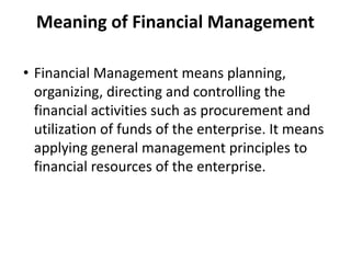 Meaning of Financial Management
• Financial Management means planning,
organizing, directing and controlling the
financial activities such as procurement and
utilization of funds of the enterprise. It means
applying general management principles to
financial resources of the enterprise.
 