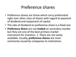 Preference shares
• Preference shares are those which carry preferential
right over other class of shares with regard to payment
of dividend and repayment of capital.
• The rate of dividend on preference share is a fixed one
• Preference Share are not traded on secondary market
but they are one of the best primary market
instrument for investors. 1. There are not easily
available: Usually, preference shares are most
commonly issued by companies to institutions.
 