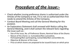 Procedure of the issue:-
• Check whether issuing preference shares is authorized under the
Articles of the Company or not, if it is not so authorized then first
needs to amend the Articles of the Company.
• Conduct Board Meeting and call the General Meeting for this
purpose.
• An Explanatory Statement shall annexed with Notice calling the
General Meeting, and it shall contain the relevant facts regarding
the issue such as:-
– Size of the Issue, No. of Preference Shares, Nominal Value of the Shares
– Nature of the shares i.e. Cumulative/Non-cumulative,
Participating/Non-participating, Convertible/Non-convertible etc.
– Objective & Manner of the issue.
– Price at which shares are proposed to be issued & basis on which price
 