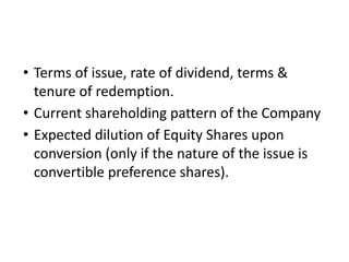 • Terms of issue, rate of dividend, terms &
tenure of redemption.
• Current shareholding pattern of the Company
• Expected dilution of Equity Shares upon
conversion (only if the nature of the issue is
convertible preference shares).
 