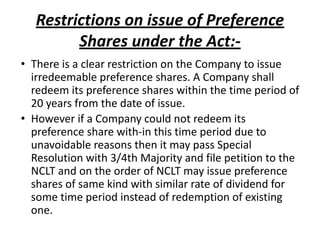 Restrictions on issue of Preference
Shares under the Act:-
• There is a clear restriction on the Company to issue
irredeemable preference shares. A Company shall
redeem its preference shares within the time period of
20 years from the date of issue.
• However if a Company could not redeem its
preference share with-in this time period due to
unavoidable reasons then it may pass Special
Resolution with 3/4th Majority and file petition to the
NCLT and on the order of NCLT may issue preference
shares of same kind with similar rate of dividend for
some time period instead of redemption of existing
one.
 
