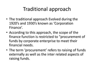 Traditional approach
• The traditional approach Evolved during the
1920’s and 1930’s known as ‘Corporation
Finance’.
• According to this approach, the scope of the
finance function is restricted to “procurement of
funds by corporate enterprise to meet their
financial needs.
• The term ‘procurement’ refers to raising of funds
externally as well as the inter related aspects of
raising funds.
 