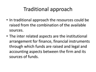 Traditional approach
• In traditional approach the resources could be
raised from the combination of the available
sources.
• The inter related aspects are the institutional
arrangement for finance, financial instruments
through which funds are raised and legal and
accounting aspects between the firm and its
sources of funds.
 