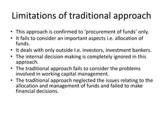 Limitations of traditional approach
• This approach is confirmed to ‘procurement of funds’ only.
• It fails to consider an important aspects i.e. allocation of
funds.
• It deals with only outside I.e. investors, investment bankers.
• The internal decision making is completely ignored in this
approach.
• The traditional approach fails to consider the problems
involved in working capital management.
• The traditional approach neglected the issues relating to the
allocation and management of funds and failed to make
financial decisions.
 