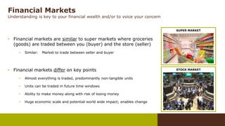Financial Markets
Understanding is key to your financial wealth and/or to voice your concern
• Financial markets are similar to super markets where groceries
(goods) are traded between you (buyer) and the store (seller)
• Similar: Market to trade between seller and buyer
• Financial markets differ on key points
• Almost everything is traded, predominantly non-tangible units
• Units can be traded in future time windows
• Ability to make money along with risk of losing money
• Huge economic scale and potential world wide impact; enables change
SUPER MARKET
STOCK MARKET
 
