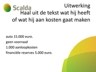 Uitwerking
Haal uit de tekst wat hij heeft
of wat hij aan kosten gaat maken
auto 15.000 euro.
geen voorraad
1.000 aanloopkosten
financiële reserves 5.000 euro.

 
