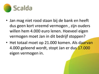 • Jan mag niet rood staan bij de bank en heeft
dus geen kort vreemd vermogen , zijn ouders
willen hem 4.000 euro lenen. Hoeveel eigen
vermogen moet Jan in dit bedrijf stoppen?
• Het totaal moet op 21.000 komen. Als daarvan
4.000 geleend wordt, stopt Jan er dus 17.000
eigen vermogen in.

 