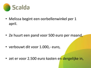 • Melissa begint een oorbellenwinkel per 1
april.
• Ze huurt een pand voor 500 euro per maand,
• verbouwt dit voor 1.000,- euro,
• zet er voor 2.500 euro kasten en dergelijke in,

 