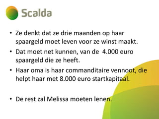 • Ze denkt dat ze drie maanden op haar
spaargeld moet leven voor ze winst maakt.
• Dat moet net kunnen, van de 4.000 euro
spaargeld die ze heeft.
• Haar oma is haar commanditaire vennoot, die
helpt haar met 8.000 euro startkapitaal.

• De rest zal Melissa moeten lenen.

 