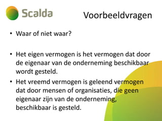 Voorbeeldvragen
• Waar of niet waar?
• Het eigen vermogen is het vermogen dat door
de eigenaar van de onderneming beschikbaar
wordt gesteld.
• Het vreemd vermogen is geleend vermogen
dat door mensen of organisaties, die geen
eigenaar zijn van de onderneming,
beschikbaar is gesteld.

 