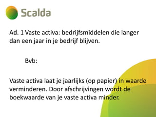 Ad. 1 Vaste activa: bedrijfsmiddelen die langer
dan een jaar in je bedrijf blijven.
Bvb:
Vaste activa laat je jaarlijks (op papier) in waarde
verminderen. Door afschrijvingen wordt de
boekwaarde van je vaste activa minder.

 