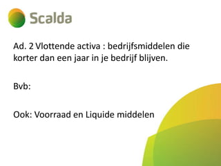 Ad. 2 Vlottende activa : bedrijfsmiddelen die
korter dan een jaar in je bedrijf blijven.
Bvb:
Ook: Voorraad en Liquide middelen

 