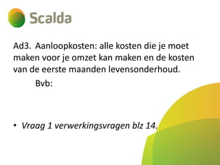 Ad3. Aanloopkosten: alle kosten die je moet
maken voor je omzet kan maken en de kosten
van de eerste maanden levensonderhoud.
Bvb:

• Vraag 1 verwerkingsvragen blz 14.

 