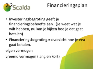 2.2

Financieringsplan

• Investeringsbegroting geeft je
financieringsbehoefte aan. (Je weet wat je
wilt hebben, nu kan je kijken hoe je dat gaat
betalen)
• Financieringsbegroting = overzicht hoe je eea
gaat betalen.
eigen vermogen
vreemd vermogen (lang en kort)

 